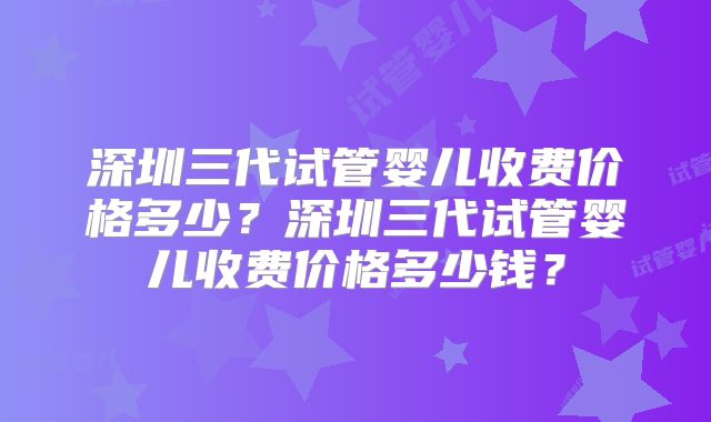 深圳三代试管婴儿收费价格多少?深圳三代试管婴儿收费价格多少钱?