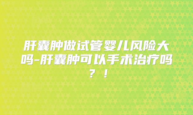 肝囊肿做试管婴儿风险大吗-肝囊肿可以手术治疗吗？！