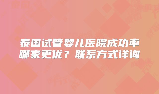 泰国试管婴儿医院成功率哪家更优？联系方式详询