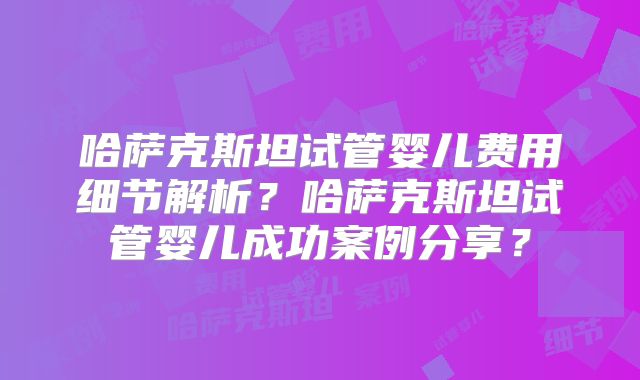 哈萨克斯坦试管婴儿费用细节解析？哈萨克斯坦试管婴儿成功案例分享？