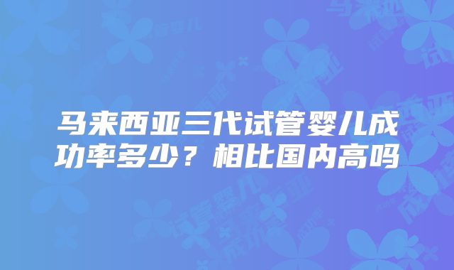 马来西亚三代试管婴儿成功率多少?相比国内高吗