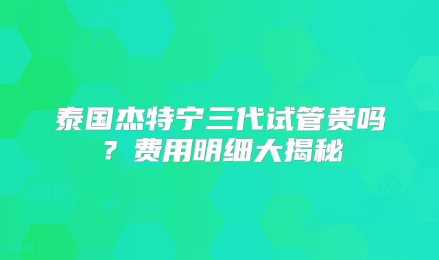 泰国杰特宁三代试管贵吗？费用明细大揭秘