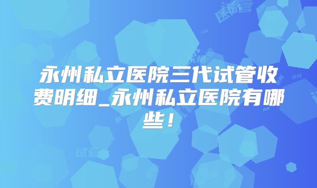 永州私立医院三代试管收费明细_永州私立医院有哪些！