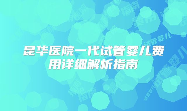 昆华医院一代试管婴儿费用详细解析指南