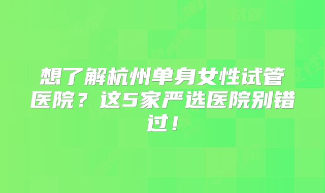 想了解杭州单身女性试管医院？这5家严选医院别错过！