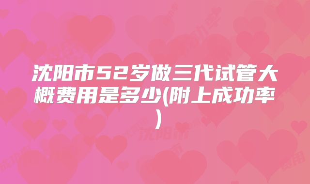 沈阳市52岁做三代试管大概费用是多少(附上成功率）