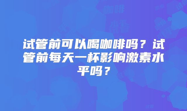 试管前可以喝咖啡吗？试管前每天一杯影响激素水平吗？