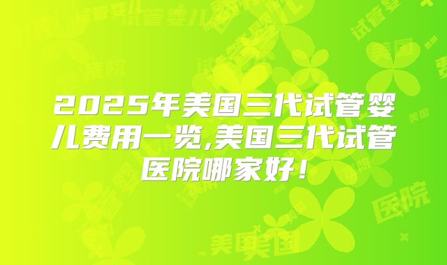 2025年美国三代试管婴儿费用一览,美国三代试管医院哪家好！