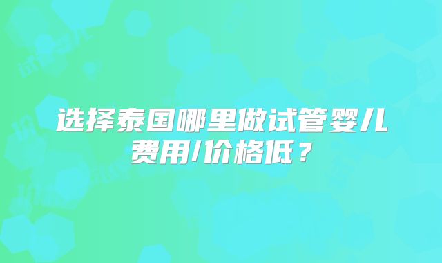 选择泰国哪里做试管婴儿费用/价格低？