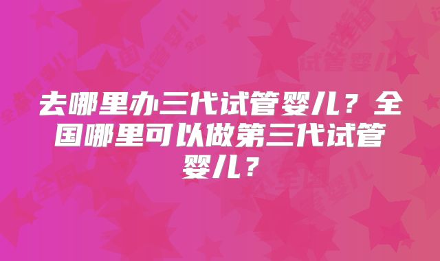 去哪里办三代试管婴儿？全国哪里可以做第三代试管婴儿？