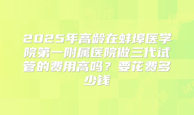 2025年高龄在蚌埠医学院第一附属医院做三代试管的费用高吗？要花费多少钱