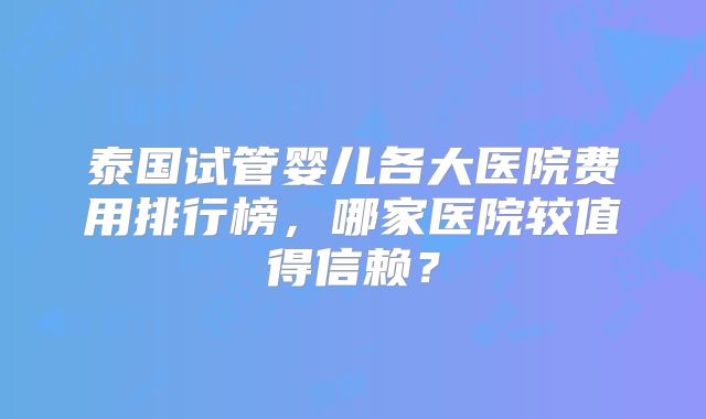 泰国试管婴儿各大医院费用排行榜，哪家医院较值得信赖？