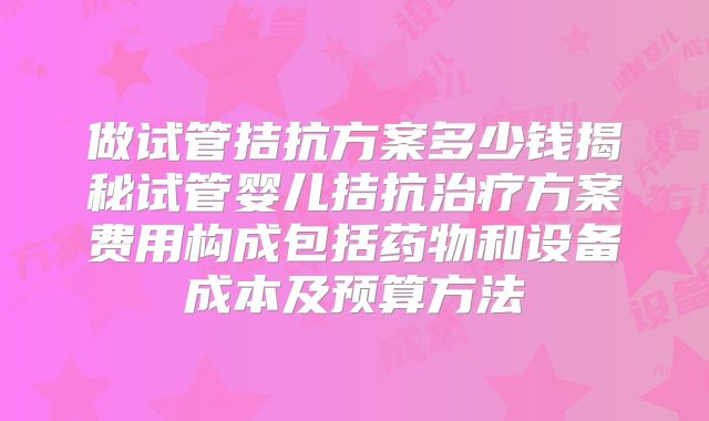 做试管拮抗方案多少钱揭秘试管婴儿拮抗治疗方案费用构成包括药物和设备成本及预算方法
