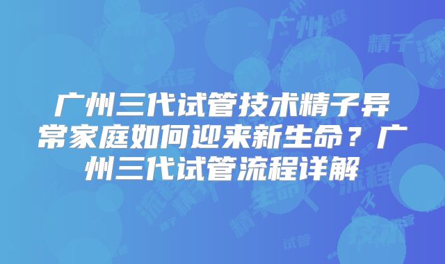 广州三代试管技术精子异常家庭如何迎来新生命？广州三代试管流程详解