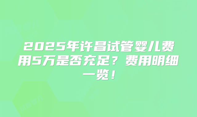2025年许昌试管婴儿费用5万是否充足？费用明细一览！