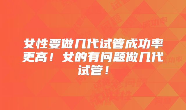 女性要做几代试管成功率更高！女的有问题做几代试管！