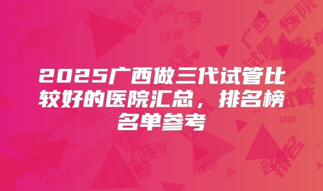 2025广西做三代试管比较好的医院汇总，排名榜名单参考