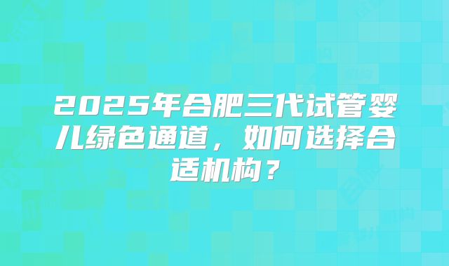 2025年合肥三代试管婴儿绿色通道，如何选择合适机构？
