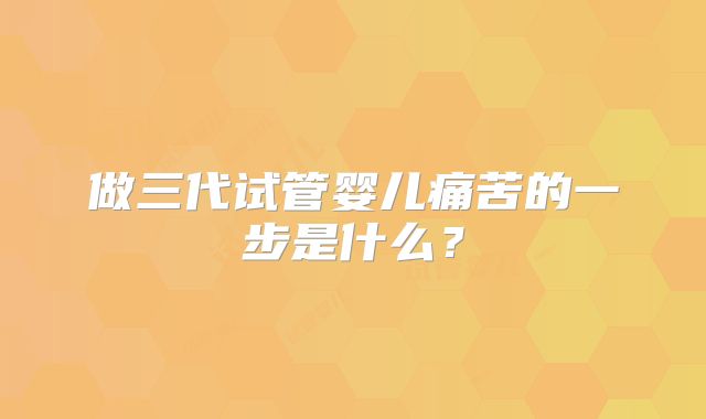 做三代试管婴儿痛苦的一步是什么？