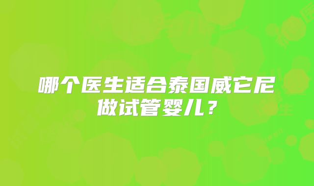 哪个医生适合泰国威它尼做试管婴儿？
