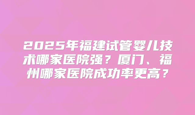 2025年福建试管婴儿技术哪家医院强？厦门、福州哪家医院成功率更高？