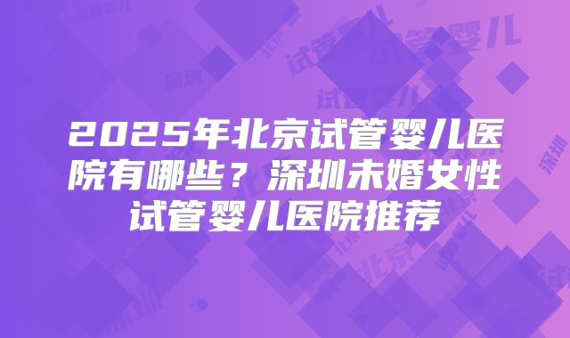 2025年北京试管婴儿医院有哪些？深圳未婚女性试管婴儿医院推荐