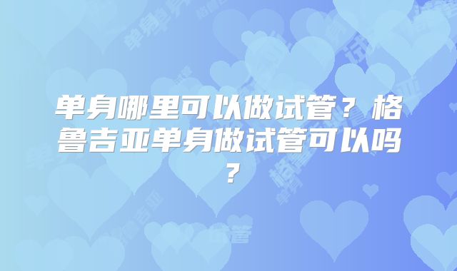 单身哪里可以做试管？格鲁吉亚单身做试管可以吗？