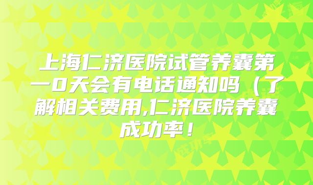 上海仁济医院试管养囊第一0天会有电话通知吗（了解相关费用,仁济医院养囊成功率！