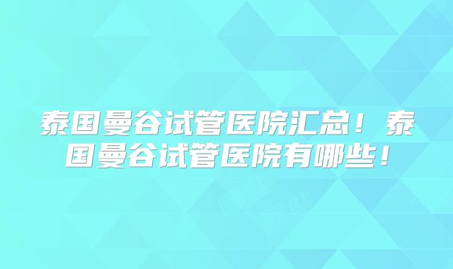 泰国曼谷试管医院汇总！泰国曼谷试管医院有哪些！