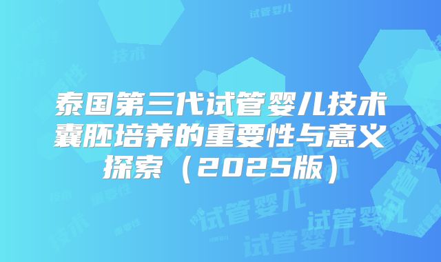 泰国第三代试管婴儿技术囊胚培养的重要性与意义探索（2025版）