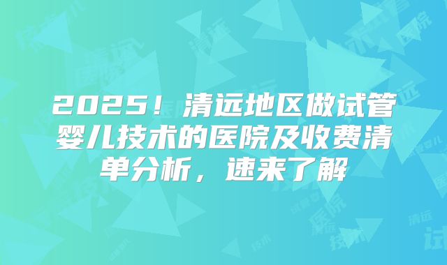 2025！清远地区做试管婴儿技术的医院及收费清单分析，速来了解