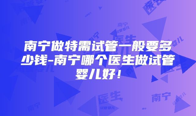 南宁做特需试管一般要多少钱-南宁哪个医生做试管婴儿好！