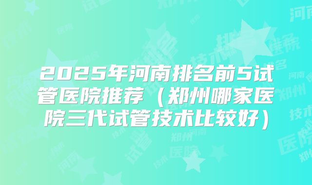2025年河南排名前5试管医院推荐（郑州哪家医院三代试管技术比较好）