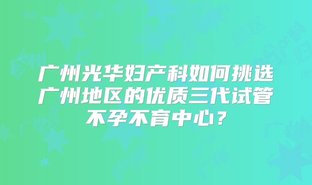 广州光华妇产科如何挑选广州地区的优质三代试管不孕不育中心？