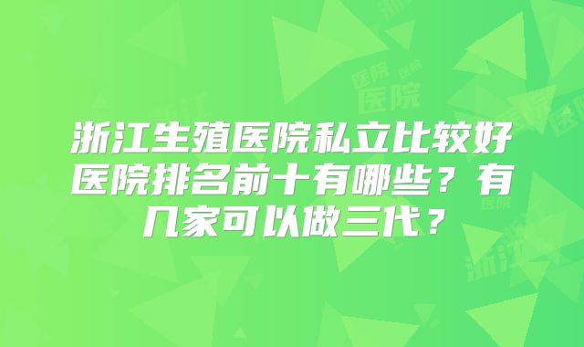 浙江生殖医院私立比较好医院排名前十有哪些?有几家可以做三代?