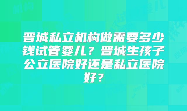 晋城私立机构做需要多少钱试管婴儿？晋城生孩子公立医院好还是私立医院好？