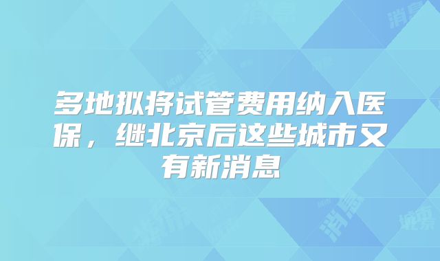 多地拟将试管费用纳入医保，继北京后这些城市又有新消息