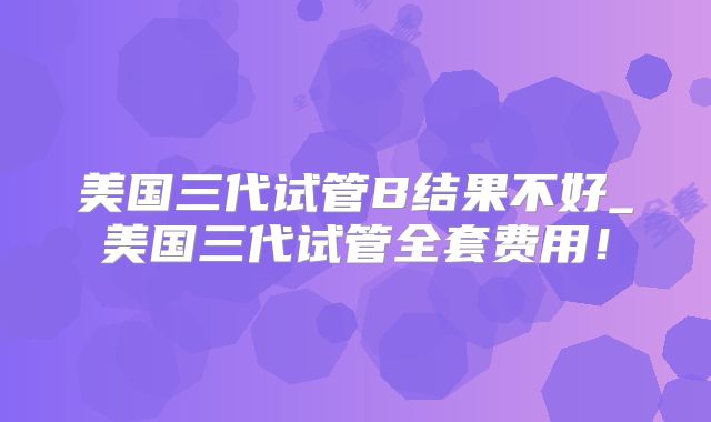 美国三代试管B结果不好_美国三代试管全套费用！