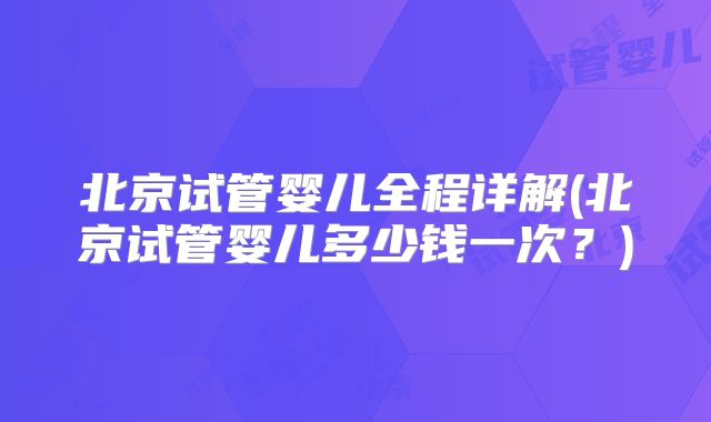 北京试管婴儿全程详解(北京试管婴儿多少钱一次？)