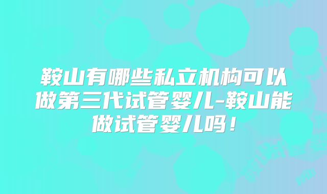 鞍山有哪些私立机构可以做第三代试管婴儿-鞍山能做试管婴儿吗!