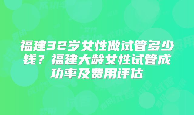 福建32岁女性做试管多少钱？福建大龄女性试管成功率及费用评估