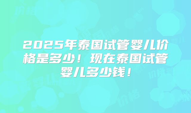 2025年泰国试管婴儿价格是多少!现在泰国试管婴儿多少钱!