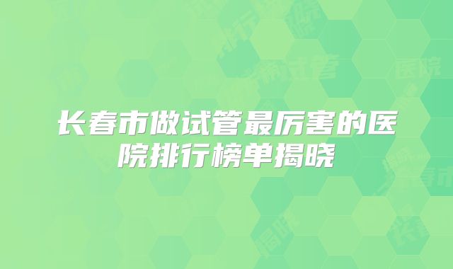 长春市做试管最厉害的医院排行榜单揭晓