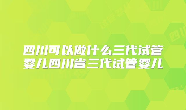 四川可以做什么三代试管婴儿四川省三代试管婴儿