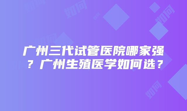 广州三代试管医院哪家强？广州生殖医学如何选？