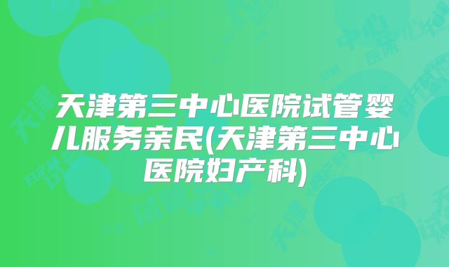天津第三中心医院试管婴儿服务亲民(天津第三中心医院妇产科)