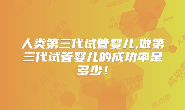 人类第三代试管婴儿,做第三代试管婴儿的成功率是多少！