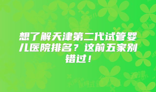 想了解天津第二代试管婴儿医院排名？这前五家别错过！