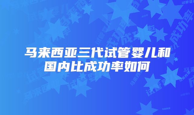 马来西亚三代试管婴儿和国内比成功率如何
