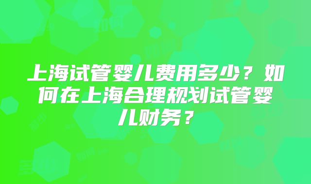 上海试管婴儿费用多少？如何在上海合理规划试管婴儿财务？